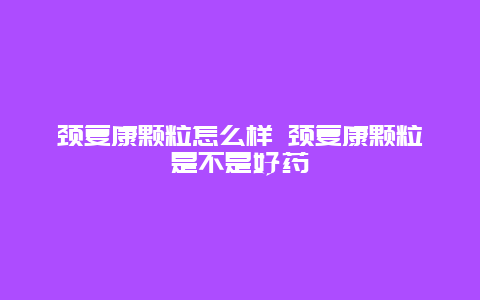 颈复康颗粒怎么样 颈复康颗粒是不是好药