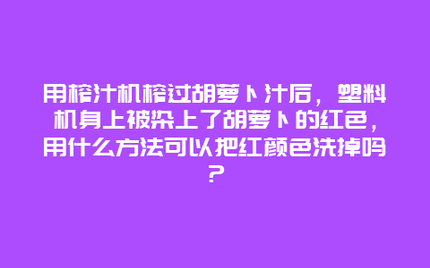 用榨汁机榨过胡萝卜汁后，塑料机身上被染上了胡萝卜的红色，用什么方法可以把红颜色洗掉吗？