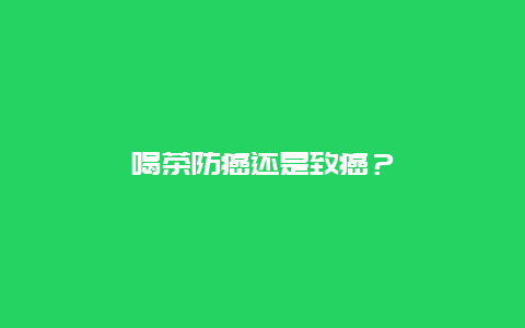 喝茶防癌还是致癌？