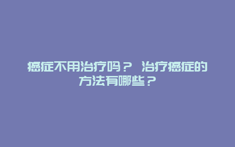 癌症不用治疗吗？ 治疗癌症的方法有哪些？