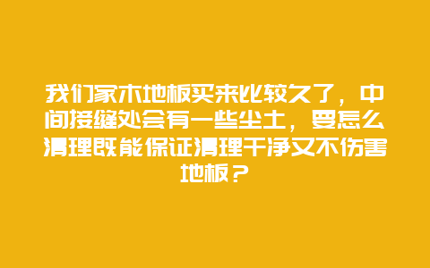 我们家木地板买来比较久了，中间接缝处会有一些尘土，要怎么清理既能保证清理干净又不伤害地板？