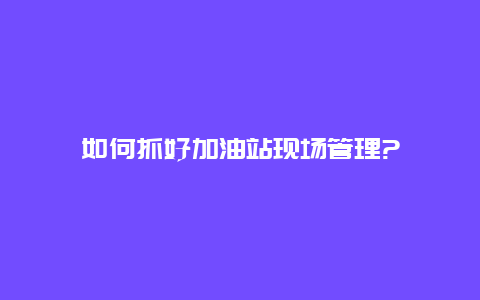 如何抓好加油站现场管理?