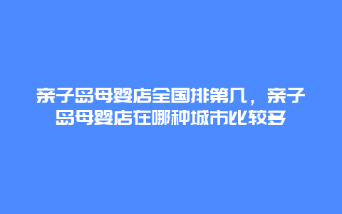 亲子岛母婴店全国排第几，亲子岛母婴店在哪种城市比较多