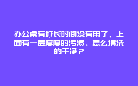 办公桌有好长时间没有用了，上面有一层厚厚的污渍。怎么清洗的干净？