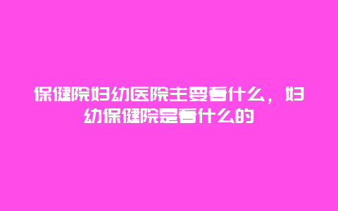 保健院妇幼医院主要看什么，妇幼保健院是看什么的