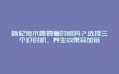 枸杞泡水喝要看时间吗？选择三个好时机，养生效果会加倍