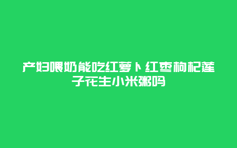 产妇喂奶能吃红萝卜红枣枸杞莲子花生小米粥吗