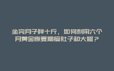 坐完月子胖十斤，如何利用六个月黄金恢复期瘦肚子和大腿？