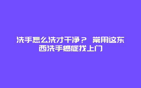 洗手怎么洗才干净？ 常用这东西洗手癌症找上门