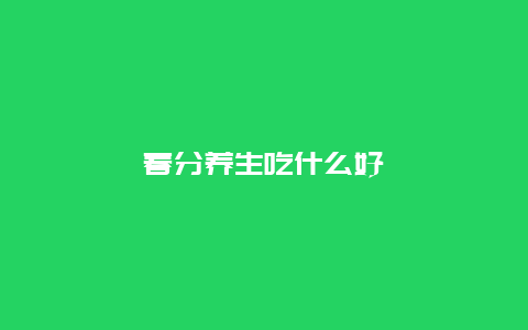 春分养生吃什么好_http://www.365jiazheng.com_健康护理_第1张