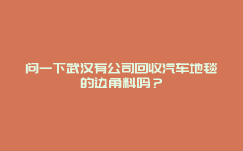 问一下武汉有公司回收汽车地毯的边角料吗？