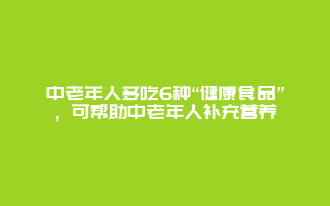 中老年人多吃6种“健康食品”，可帮助中老年人补充营养_http://www.365jiazheng.com_健康护理_第1张