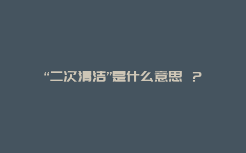 “二次清洁”是什么意思 ？