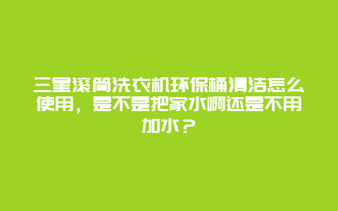 三星滚筒洗衣机环保桶清洁怎么使用，是不是把家水啊还是不用加水？