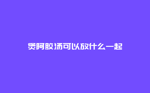 煲阿胶汤可以放什么一起