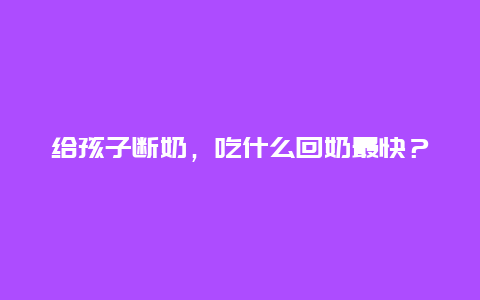 给孩子断奶，吃什么回奶最快？