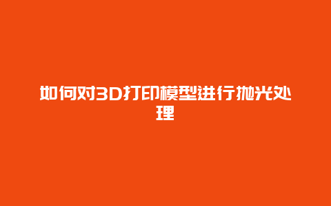 如何对3D打印模型进行抛光处理