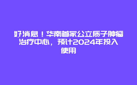 好消息！华南首家公立质子肿瘤治疗中心，预计2024年投入使用