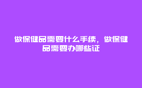 做保健品需要什么手续，做保健品需要办哪些证