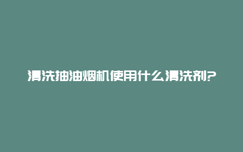 清洗抽油烟机使用什么清洗剂?