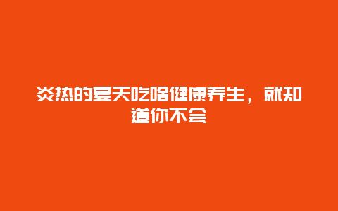 炎热的夏天吃啥健康养生，就知道你不会_http://www.365jiazheng.com_健康护理_第1张