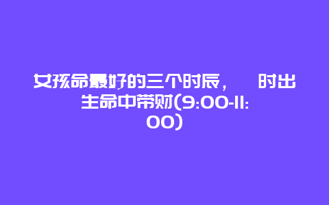 女孩命最好的三个时辰，巳时出生命中带财(9:00-11:00)_http://www.365jiazheng.com_健康护理_第1张