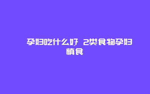 ​孕妇吃什么好 2类食物孕妇慎食