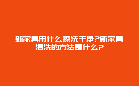 新家具用什么擦洗干净?新家具清洗的方法是什么?_http://www.365jiazheng.com_保洁卫生_第1张