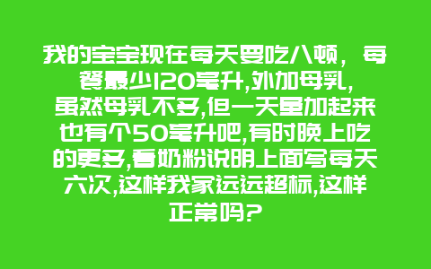 我的宝宝现在每天要吃八顿，每餐最少120毫升,外加母乳,虽然母乳不多,但一天量加起来也有个50毫升吧,有时晚上吃的更多,看奶粉说明上面写每天六次,这样我家远远超标,这样正常吗?