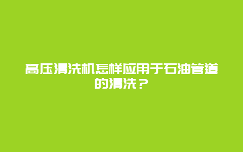 高压清洗机怎样应用于石油管道的清洗？