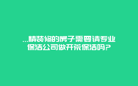 ...精装修的房子需要请专业保洁公司做开荒保洁吗?