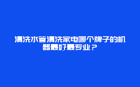 清洗水管清洗家电哪个牌子的机器最好最专业？