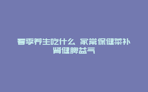 春季养生吃什么 家常保健菜补肾健脾益气_http://www.365jiazheng.com_健康护理_第1张