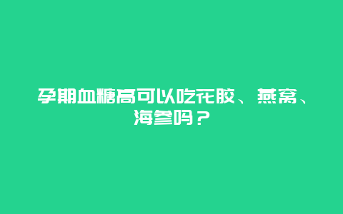 孕期血糖高可以吃花胶、燕窝、海参吗？