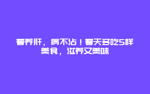 春养肝，病不沾！春天多吃5样美食，滋养又美味_http://www.365jiazheng.com_健康护理_第1张