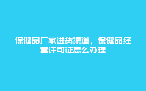 保健品厂家进货渠道，保健品经营许可证怎么办理