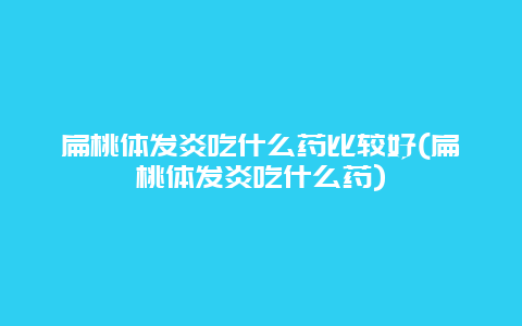 扁桃体发炎吃什么药比较好(扁桃体发炎吃什么药)