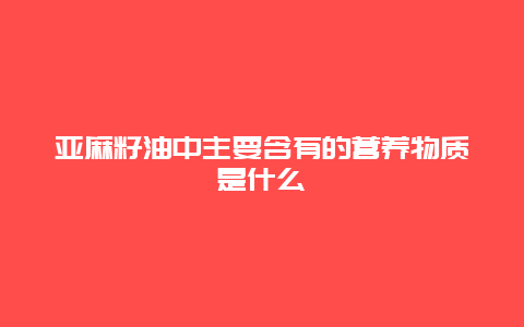 亚麻籽油中主要含有的营养物质是什么