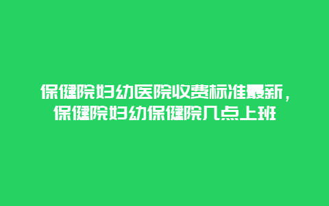 保健院妇幼医院收费标准最新，保健院妇幼保健院几点上班