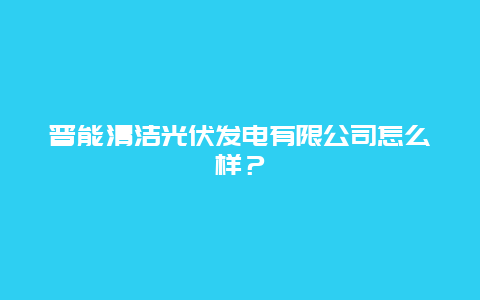 晋能清洁光伏发电有限公司怎么样？