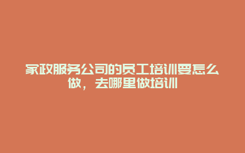 家政服务公司的员工培训要怎么做，去哪里做培训