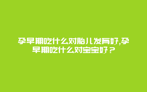 孕早期吃什么对胎儿发育好,孕早期吃什么对宝宝好？