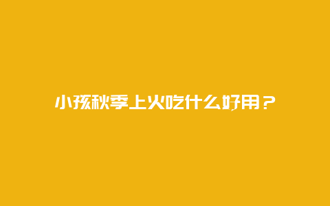 小孩秋季上火吃什么好用？_http://www.365jiazheng.com_健康护理_第1张