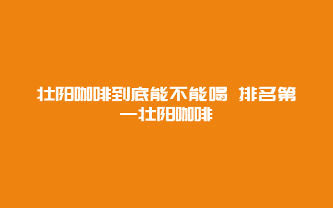 壮阳咖啡到底能不能喝 排名第一壮阳咖啡_http://www.365jiazheng.com_健康护理_第1张