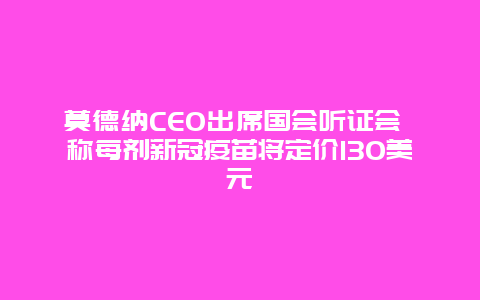 莫德纳CEO出席国会听证会 称每剂新冠疫苗将定价130美元_http://www.365jiazheng.com_健康护理_第1张