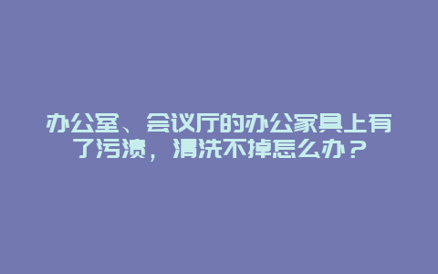 办公室、会议厅的办公家具上有了污渍，清洗不掉怎么办？_http://www.365jiazheng.com_保洁卫生_第1张