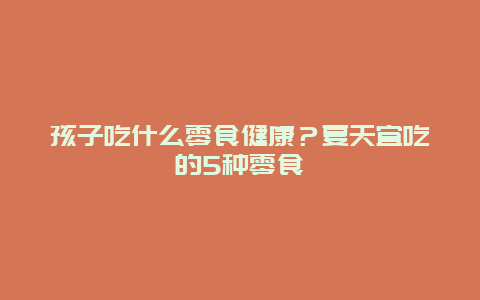 孩子吃什么零食健康？夏天宜吃的5种零食