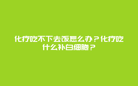 化疗吃不下去饭怎么办？化疗吃什么补白细胞？