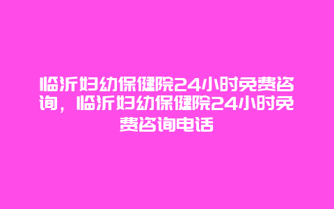 临沂妇幼保健院24小时免费咨询，临沂妇幼保健院24小时免费咨询电话