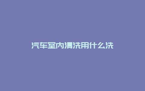 汽车室内清洗用什么洗